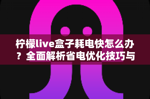 柠檬live盒子耗电快怎么办？全面解析省电优化技巧与实用解决方案
