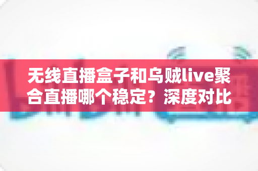 无线直播盒子和乌贼live聚合直播哪个稳定？深度对比分析与实用选购指南