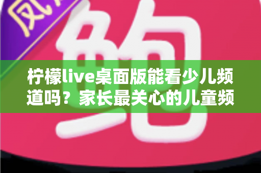 柠檬live桌面版能看少儿频道吗？家长最关心的儿童频道观看问题全面解析