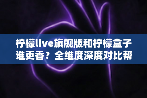 柠檬live旗舰版和柠檬盒子谁更香？全维度深度对比帮你选出最值得入手的那一款