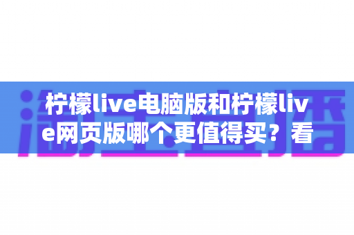 柠檬live电脑版和柠檬live网页版哪个更值得买？看懂差异再花钱不后悔