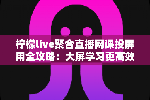 柠檬live聚合直播网课投屏用全攻略：大屏学习更高效，护眼又省心