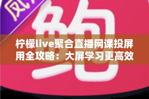柠檬live聚合直播网课投屏用全攻略：大屏学习更高效，护眼又省心