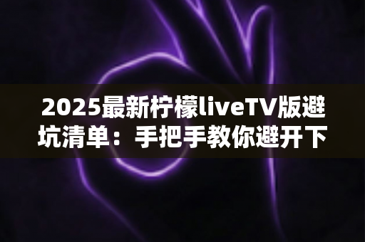 2025最新柠檬liveTV版避坑清单：手把手教你避开下载、安装与使用中的所有陷阱，安心畅享大屏直播体验