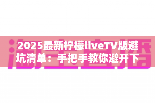 2025最新柠檬liveTV版避坑清单：手把手教你避开下载、安装与使用中的所有陷阱，安心畅享大屏直播体验