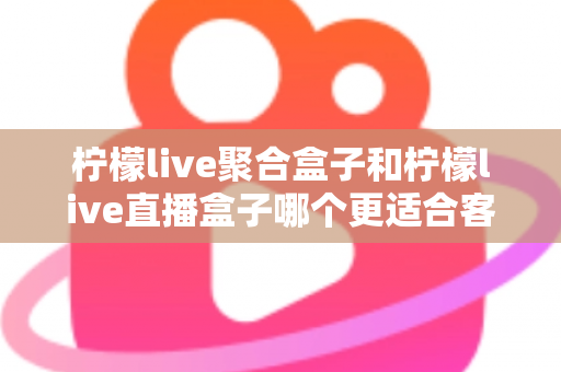 柠檬live聚合盒子和柠檬live直播盒子哪个更适合客厅？深度解析与选购指南