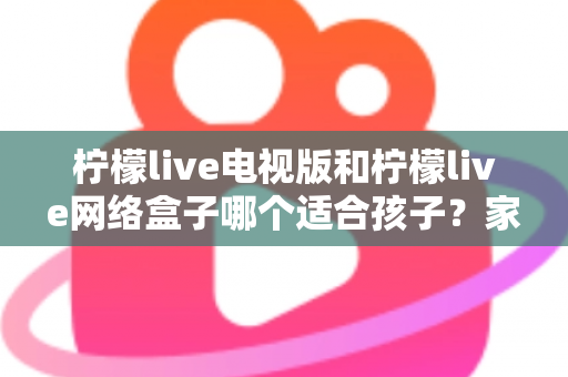 柠檬live电视版和柠檬live网络盒子哪个适合孩子？家长必读的选购与护眼全攻略