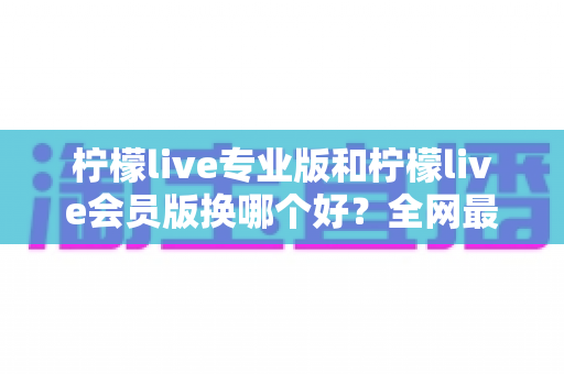 柠檬live专业版和柠檬live会员版换哪个好？全网最全对比评测与选购攻略，看完不再纠结