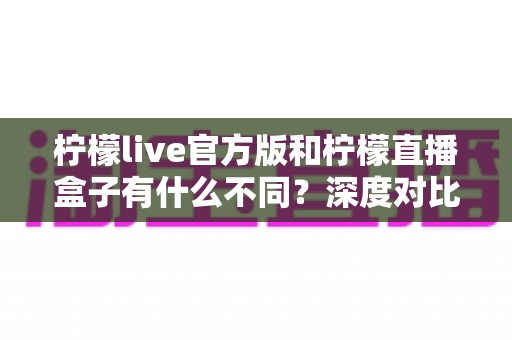 柠檬live官方版和柠檬直播盒子有什么不同？深度对比解析两大版本的核心差异与选择指南
