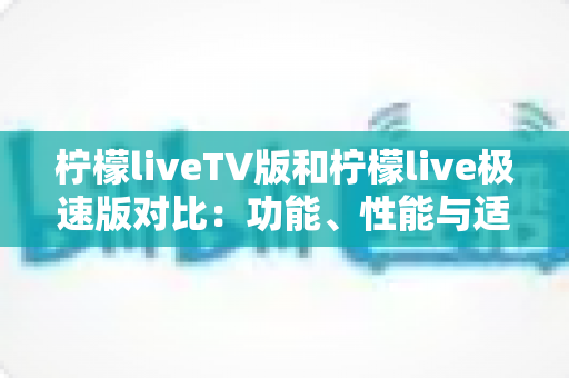 柠檬liveTV版和柠檬live极速版对比：功能、性能与适用场景全方位解析，帮你选对版本