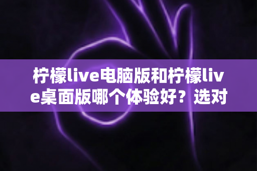柠檬live电脑版和柠檬live桌面版哪个体验好？选对版本让大屏直播体验翻倍