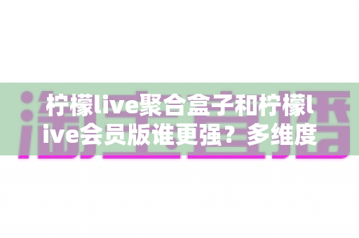 柠檬live聚合盒子和柠檬live会员版谁更强?多维度深度对比帮你一次选对 柠檬live聚合盒子和柠檬live会员版谁更强?多维度深度对比帮你一次选对