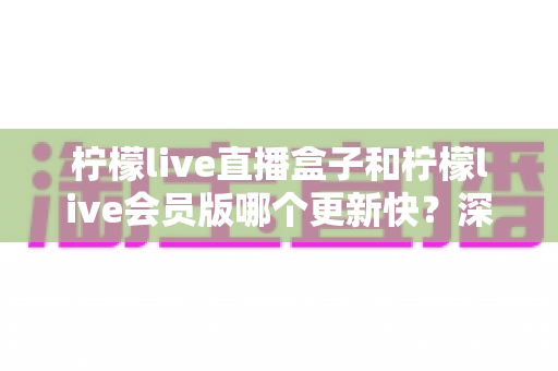 柠檬live直播盒子和柠檬live会员版哪个更新快?深度对比解析与选择指南 柠檬live直播盒子和柠檬live会员版哪个更新快?深度对比解析与选择指南