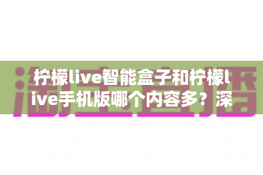 柠檬live智能盒子和柠檬live手机版哪个内容多?深度对比全解析帮你选对设备 柠檬live智能盒子和柠檬live手机版哪个内容多?深度对比全解析帮你选对设备