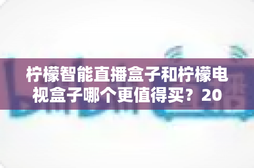 柠檬智能直播盒子和柠檬电视盒子哪个更值得买?2025年深度对比选购指南,帮你避开选购误区 柠檬智能直播盒子和柠檬电视盒子哪个更值得买?2025年深度对比选购指南,帮你避开选购误区