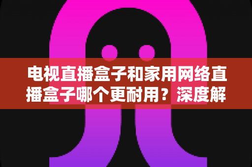 电视直播盒子和家用网络直播盒子哪个更耐用？深度解析助您买对不买贵