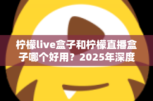 柠檬live盒子和柠檬直播盒子哪个好用？2025年深度对比评测与选购指南