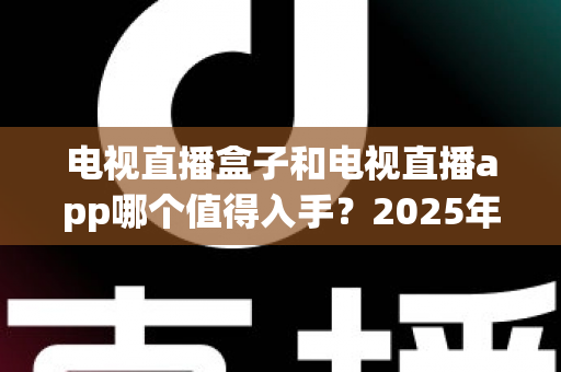 电视直播盒子和电视直播app哪个值得入手？2025年最全选购指南与深度对比分析