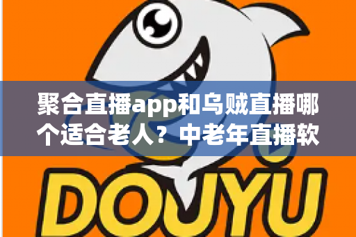 聚合直播app和乌贼直播哪个适合老人？中老年直播软件选择全攻略