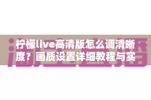 柠檬live高清版怎么调清晰度?画质设置详细教程与实用技巧全解析 柠檬live高清版怎么调清晰度?画质设置详细教程与实用技巧全解析