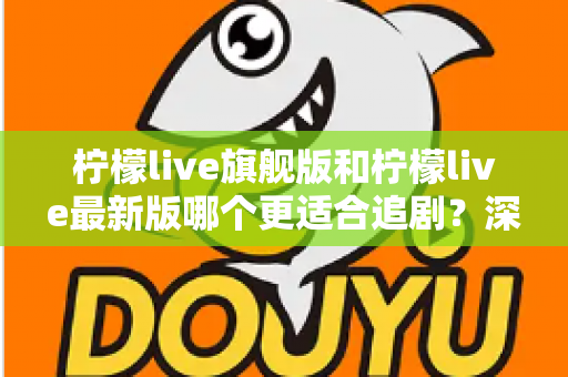 柠檬live旗舰版和柠檬live最新版哪个更适合追剧？深度对比与选择指南