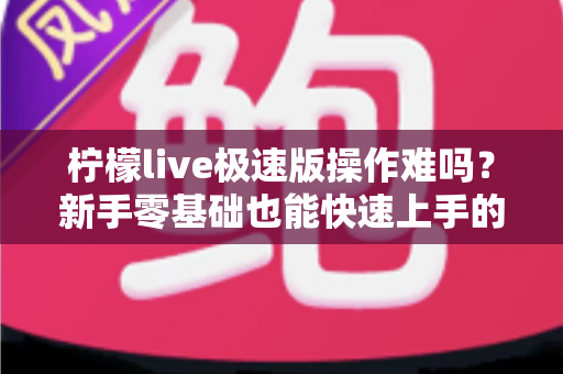 柠檬live极速版操作难吗？新手零基础也能快速上手的轻量直播应用完整指南
