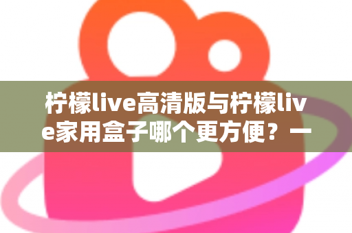 柠檬live高清版与柠檬live家用盒子哪个更方便?一站式深度对比与选购指南 柠檬live高清版与柠檬live家用盒子哪个更方便?一站式深度对比与选购指南