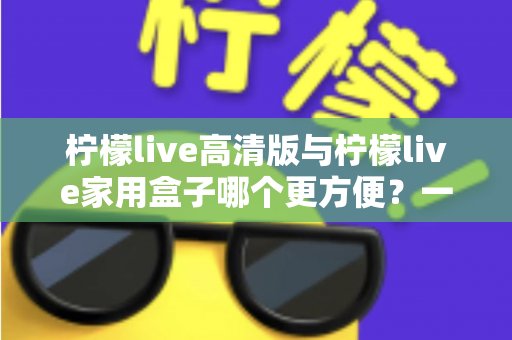 柠檬live高清版与柠檬live家用盒子哪个更方便?一站式深度对比与选购指南 柠檬live高清版与柠檬live家用盒子哪个更方便?一站式深度对比与选购指南