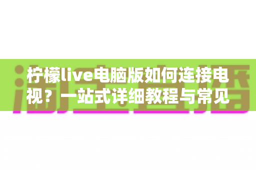 柠檬live电脑版如何连接电视？一站式详细教程与常见问题全解析