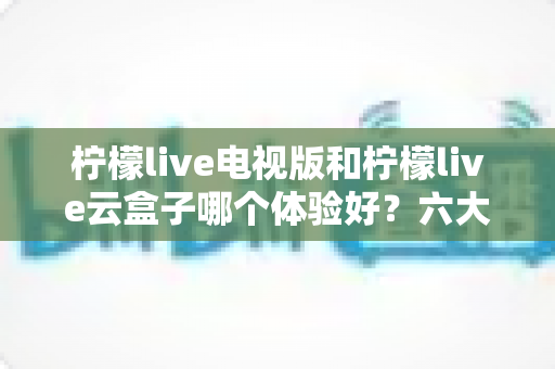 柠檬live电视版和柠檬live云盒子哪个体验好？六大维度全面对比，帮你找到最适合的大屏观影方案
