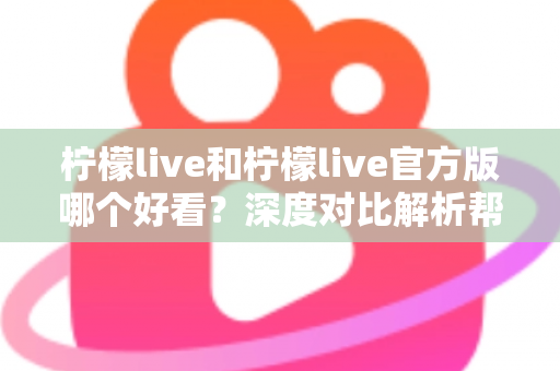 柠檬live和柠檬live官方版哪个好看?深度对比解析帮你选出最适合自己的版本 柠檬live和柠檬live官方版哪个好看?深度对比解析帮你选出最适合自己的版本