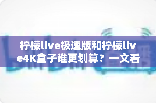柠檬live极速版和柠檬live4K盒子谁更划算？一文看懂选购重点与真实性价比
