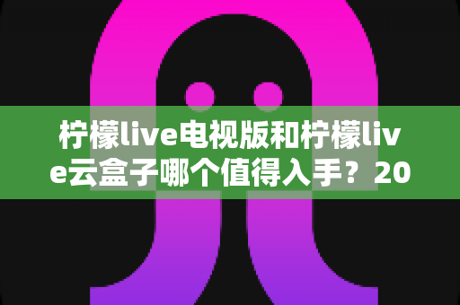 柠檬live电视版和柠檬live云盒子哪个值得入手?2025最新选购指南与深度对比分析 柠檬live电视版和柠檬live云盒子哪个值得入手?2025最新选购指南与深度对比分析