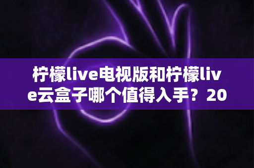 柠檬live电视版和柠檬live云盒子哪个值得入手?2025最新选购指南与深度对比分析 柠檬live电视版和柠檬live云盒子哪个值得入手?2025最新选购指南与深度对比分析