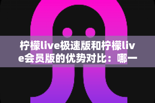 柠檬live极速版和柠檬live会员版的优势对比:哪一版更适合你?全面解析两大版本差异与选择指南 柠檬live极速版和柠檬live会员版的优势对比:哪一版更适合你?全面解析两大版本差异与选择指南