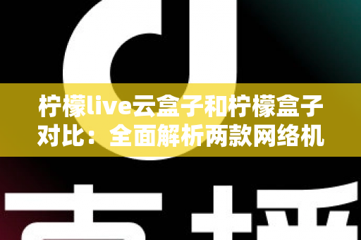 柠檬live云盒子和柠檬盒子对比：全面解析两款网络机顶盒的差异与选购指南