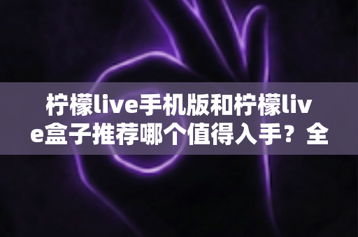 柠檬live手机版和柠檬live盒子推荐哪个值得入手？全面对比帮你选出最适合的那一款