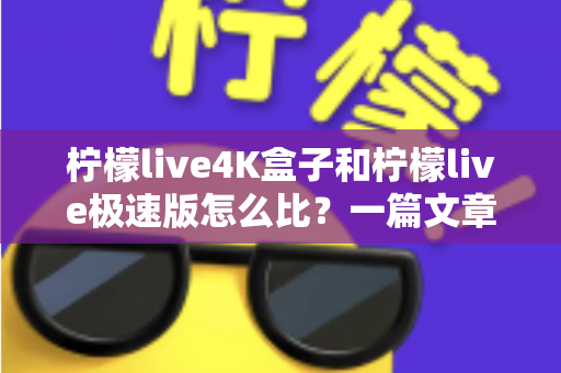 柠檬live4K盒子和柠檬live极速版怎么比？一篇文章看懂差异，选对不花冤枉钱