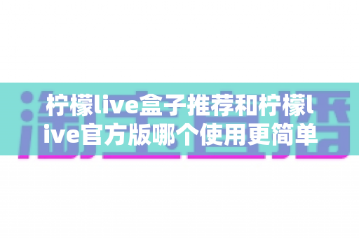 柠檬live盒子推荐和柠檬live官方版哪个使用更简单？一篇文章帮你选对版本