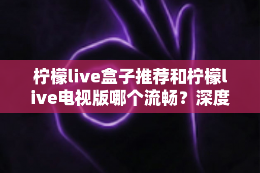 柠檬live盒子推荐和柠檬live电视版哪个流畅?深度对比评测与选购全攻略 柠檬live盒子推荐和柠檬live电视版哪个流畅?深度对比评测与选购全攻略