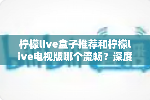 柠檬live盒子推荐和柠檬live电视版哪个流畅？深度对比评测与选购全攻略