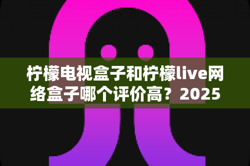 柠檬电视盒子和柠檬live网络盒子哪个评价高?2025年最全选购对比指南深度解析 柠檬电视盒子和柠檬live网络盒子哪个评价高?2025年最全选购对比指南深度解析