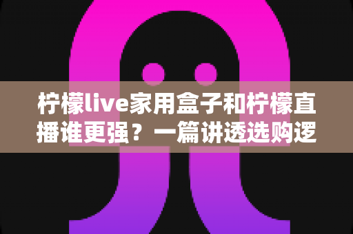 柠檬live家用盒子和柠檬直播谁更强？一篇讲透选购逻辑的深度对比指南