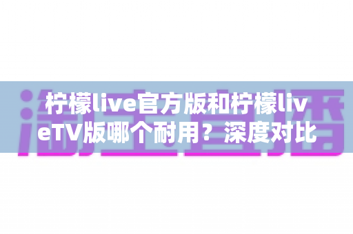 柠檬live官方版和柠檬liveTV版哪个耐用？深度对比解析帮你选对版本