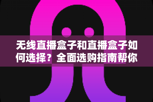无线直播盒子和直播盒子如何选择?全面选购指南帮你找到最适合的直播设备 无线直播盒子和直播盒子如何选择?全面选购指南帮你找到最适合的直播设备