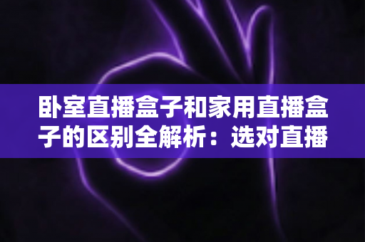 卧室直播盒子和家用直播盒子的区别全解析：选对直播设备，让你开播更轻松、涨粉更高效