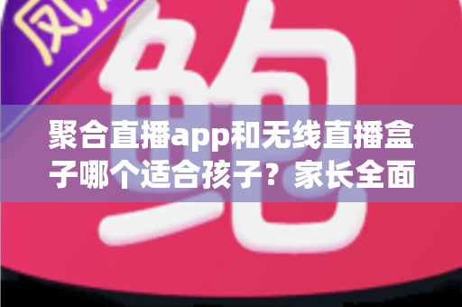 聚合直播app和无线直播盒子哪个适合孩子?家长全面解析与选购指南 聚合直播app和无线直播盒子哪个适合孩子?家长全面解析与选购指南