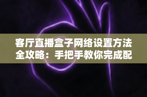 客厅直播盒子网络设置方法全攻略：手把手教你完成配置，轻松畅享高清直播体验