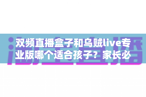 双频直播盒子和乌贼live专业版哪个适合孩子？家长必读的深度选购与安全指南