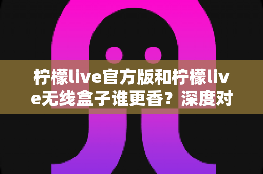 柠檬live官方版和柠檬live无线盒子谁更香?深度对比评测帮你选对不踩坑 柠檬live官方版和柠檬live无线盒子谁更香?深度对比评测帮你选对不踩坑